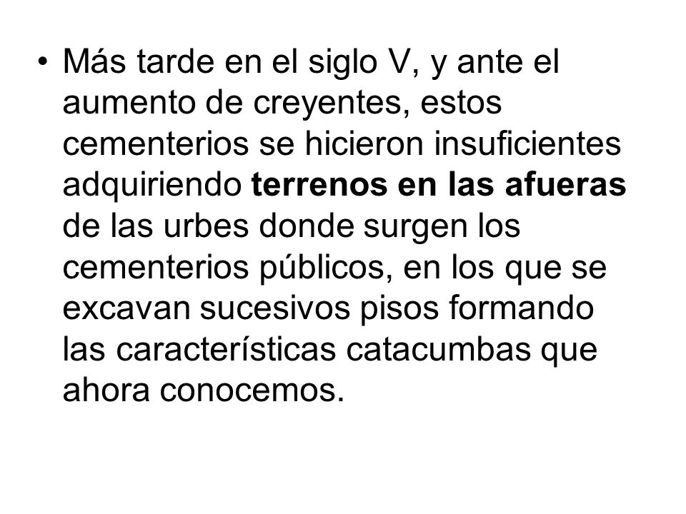 Más tarde en el siglo V, y ante el aumento de creyentes, estos cementerios se hicieron insuficientes adquiriendo terrenos en las afueras de las urbes donde surgen los cementerios públicos, en los que se excavan sucesivos pisos formando las características catacumbas que ahora conocemos.