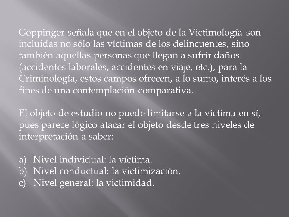Göppinger señala que en el objeto de la Victimología son incluidas no sólo las víctimas de los delincuentes, sino también aquellas personas que llegan a sufrir daños (accidentes laborales, accidentes en viaje, etc.), para la Criminología, estos campos ofrecen, a lo sumo, interés a los fines de una contemplación comparativa.