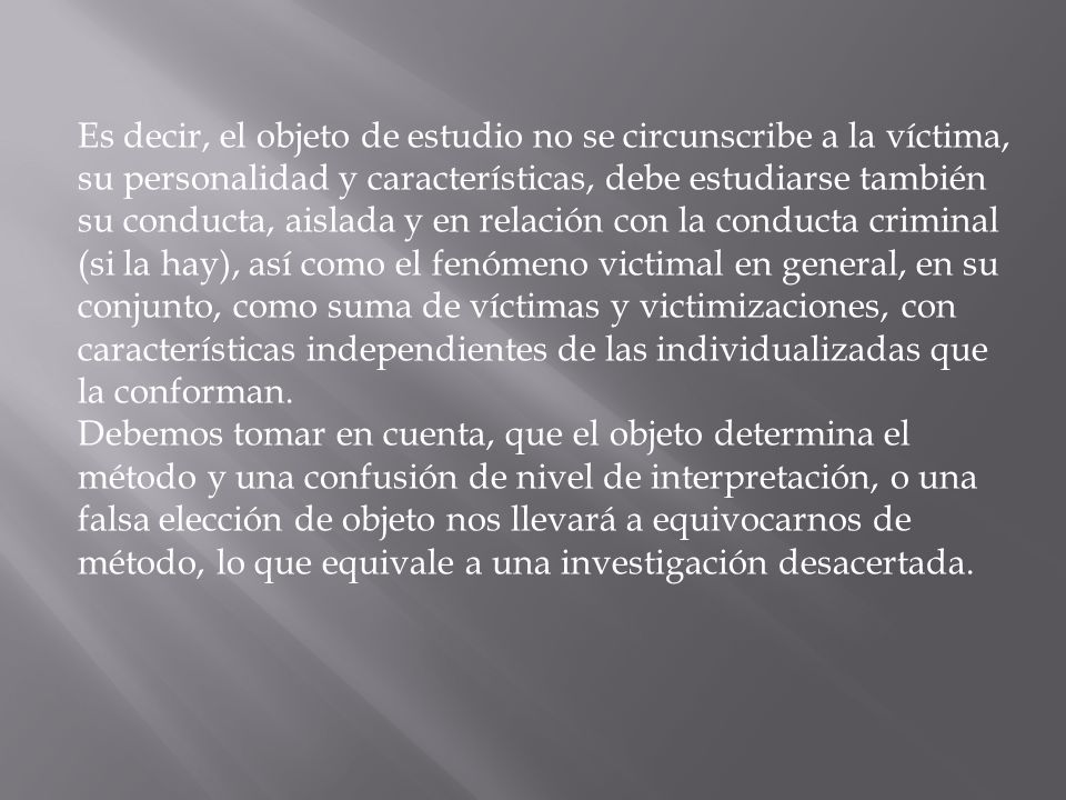 Es decir, el objeto de estudio no se circunscribe a la víctima, su personalidad y características, debe estudiarse también su conducta, aislada y en relación con la conducta criminal (si la hay), así como el fenómeno victimal en general, en su conjunto, como suma de víctimas y victimizaciones, con características independientes de las individualizadas que la conforman.