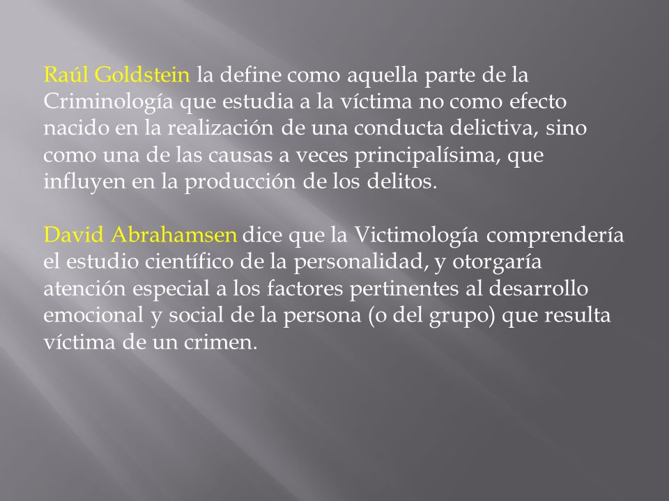 Raúl Goldstein la define como aquella parte de la Criminología que estudia a la víctima no como efecto nacido en la realización de una conducta delictiva, sino como una de las causas a veces principalísima, que influyen en la producción de los delitos.