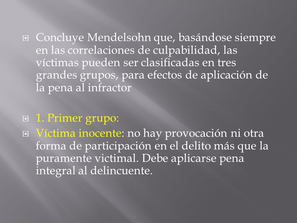 Concluye Mendelsohn que, basándose siempre en las correlaciones de culpabilidad, las víctimas pueden ser clasificadas en tres grandes grupos, para efectos de aplicación de la pena al infractor