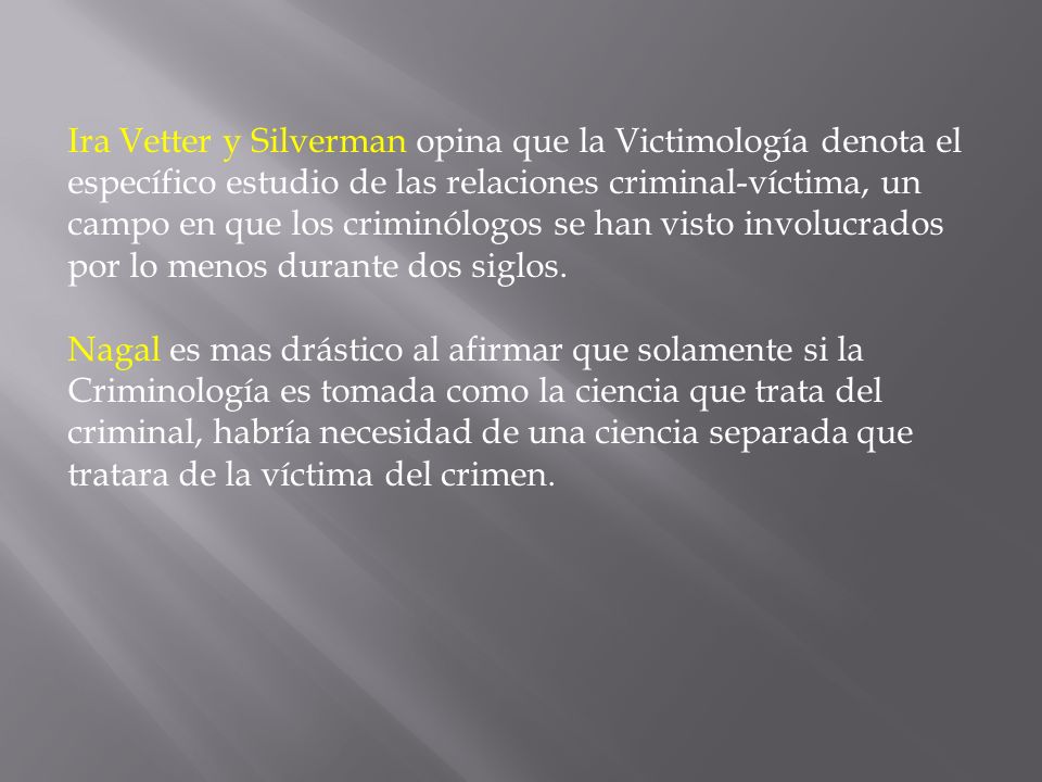 Ira Vetter y Silverman opina que la Victimología denota el específico estudio de las relaciones criminal-víctima, un campo en que los criminólogos se han visto involucrados por lo menos durante dos siglos.