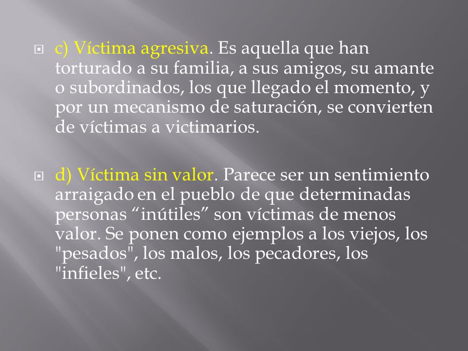 c) Víctima agresiva. Es aquella que han torturado a su familia, a sus amigos, su amante o subordinados, los que llegado el momento, y por un mecanismo de saturación, se convierten de víctimas a victimarios.