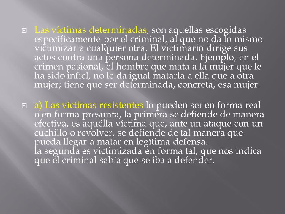 Las víctimas determinadas, son aquellas escogidas específicamente por el criminal, al que no da lo mismo victimizar a cualquier otra. El victimario dirige sus actos contra una persona determinada. Ejemplo, en el crimen pasional, el hombre que mata a la mujer que le ha sido infiel, no le da igual matarla a ella que a otra mujer; tiene que ser determinada, concreta, esa mujer.