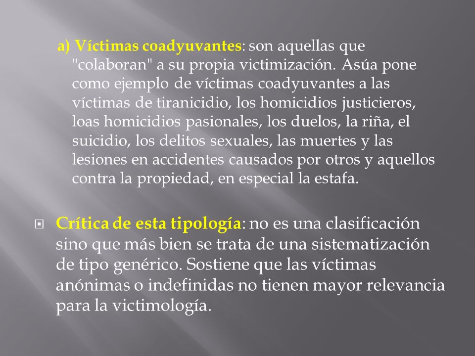 a) Víctimas coadyuvantes: son aquellas que colaboran a su propia victimización. Asúa pone como ejemplo de víctimas coadyuvantes a las víctimas de tiranicidio, los homicidios justicieros, loas homicidios pasionales, los duelos, la riña, el suicidio, los delitos sexuales, las muertes y las lesiones en accidentes causados por otros y aquellos contra la propiedad, en especial la estafa.