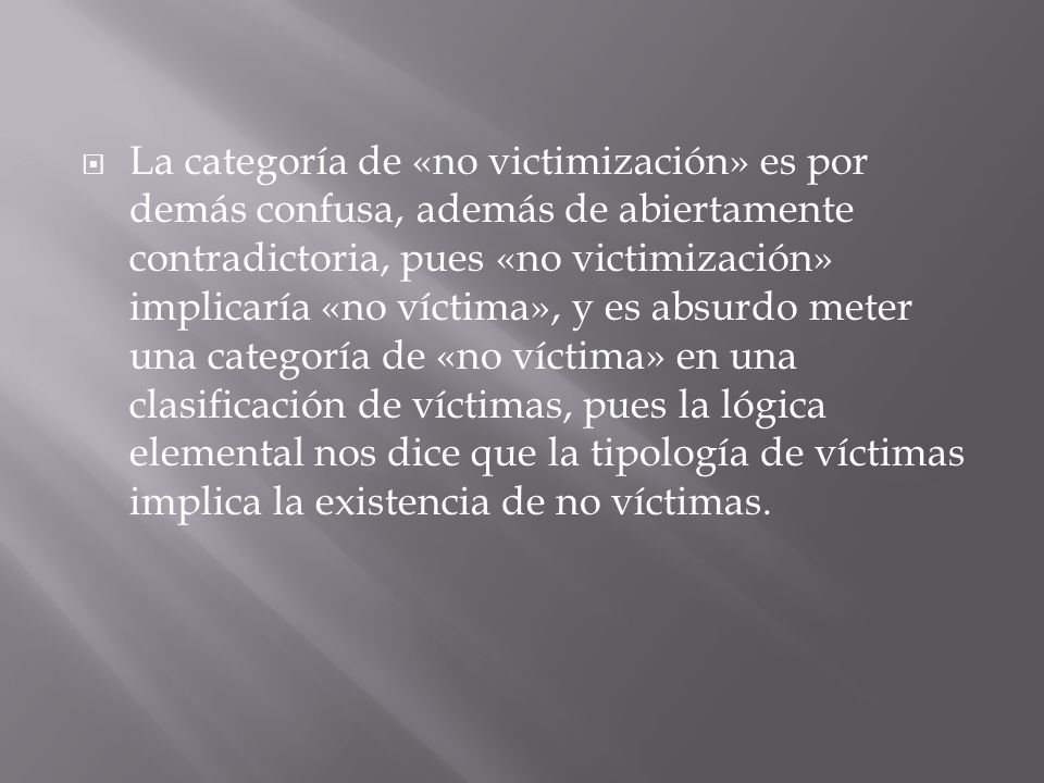 La categoría de «no victimización» es por demás confusa, además de abiertamente contradictoria, pues «no victimización» implicaría «no víctima», y es absurdo meter una categoría de «no víctima» en una clasificación de víctimas, pues la lógica elemental nos dice que la tipología de víctimas implica la existencia de no víctimas.