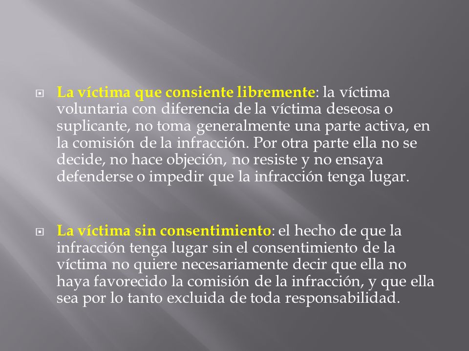 La víctima que consiente libremente: la víctima voluntaria con diferencia de la víctima deseosa o suplicante, no toma generalmente una parte activa, en la comisión de la infracción. Por otra parte ella no se decide, no hace objeción, no resiste y no ensaya defenderse o impedir que la infracción tenga lugar.