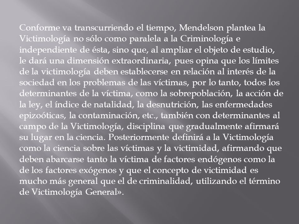 Conforme va transcurriendo el tiempo, Mendelson plantea la Victimología no sólo como paralela a la Criminología e independiente de ésta, sino que, al ampliar el objeto de estudio, le dará una dimensión extraordinaria, pues opina que los límites de la victimología deben establecerse en relación al interés de la sociedad en los problemas de las víctimas, por lo tanto, todos los determinantes de la víctima, como la sobrepoblación, la acción de la ley, el índice de natalidad, la desnutrición, las enfermedades epizoóticas, la contaminación, etc., también con determinantes al campo de la Victimología, disciplina que gradualmente afirmará su lugar en la ciencia.