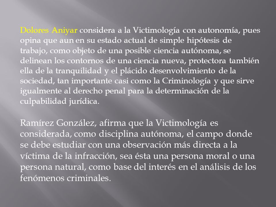 Dolores Aniyar considera a la Victimología con autonomía, pues opina que aun en su estado actual de simple hipótesis de trabajo, como objeto de una posible ciencia autónoma, se delinean los contornos de una ciencia nueva, protectora también ella de la tranquilidad y el plácido desenvolvimiento de la sociedad, tan importante casi como la Criminología y que sirve igualmente al derecho penal para la determinación de la culpabilidad jurídica.
