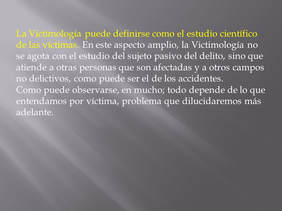 La Victimología puede definirse como el estudio científico de las víctimas. En este aspecto amplio, la Victimología no se agota con el estudio del sujeto pasivo del delito, sino que atiende a otras personas que son afectadas y a otros campos no delictivos, como puede ser el de los accidentes.