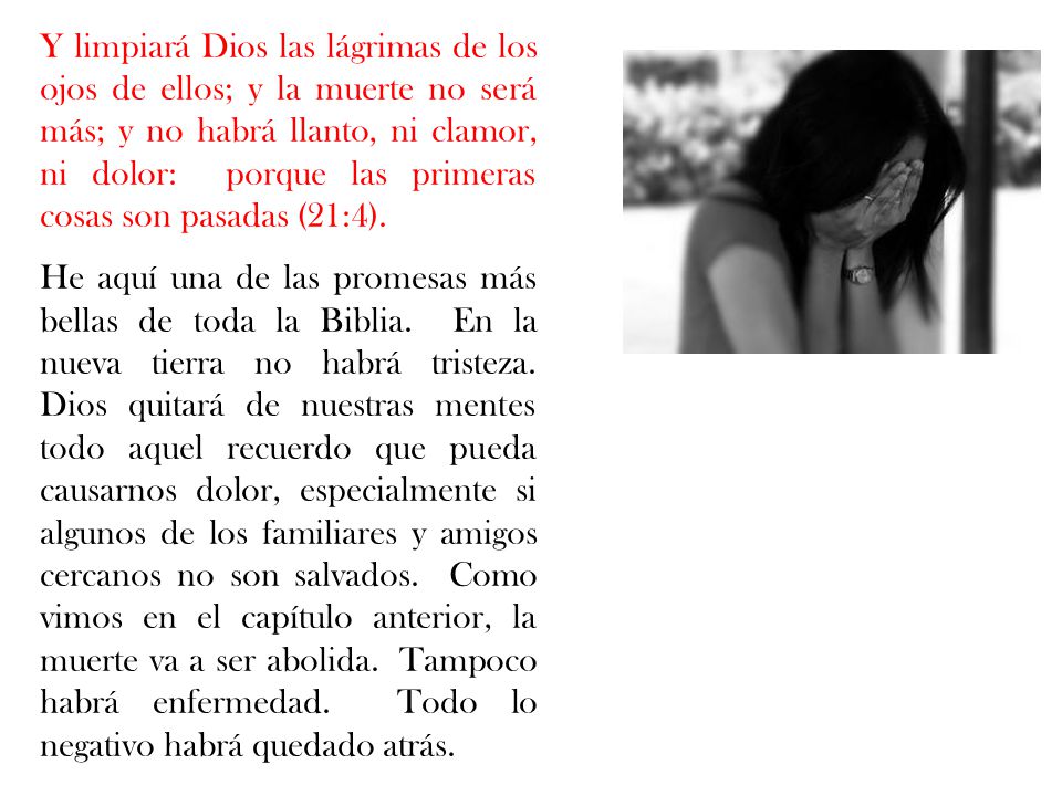 Y limpiará Dios las lágrimas de los ojos de ellos; y la muerte no será más; y no habrá llanto, ni clamor, ni dolor: porque las primeras cosas son pasadas (21:4).