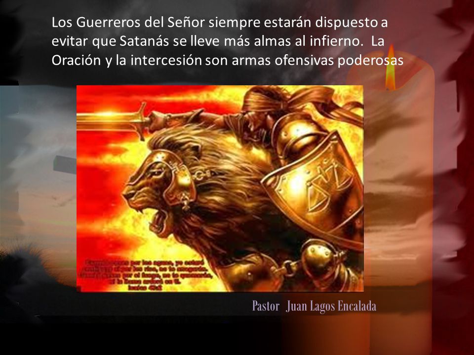 Los Guerreros del Señor siempre estarán dispuesto a evitar que Satanás se lleve más almas al infierno. La Oración y la intercesión son armas ofensivas poderosas