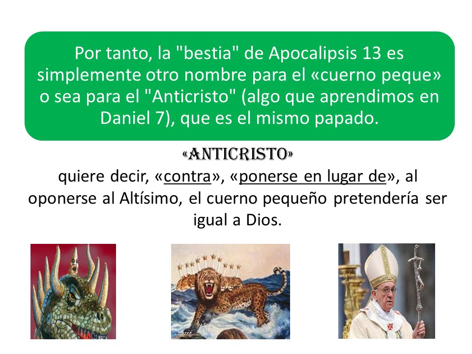 Por tanto, la bestia de Apocalipsis 13 es simplemente otro nombre para el «cuerno peque» o sea para el Anticristo (algo que aprendimos en Daniel 7), que es el mismo papado.