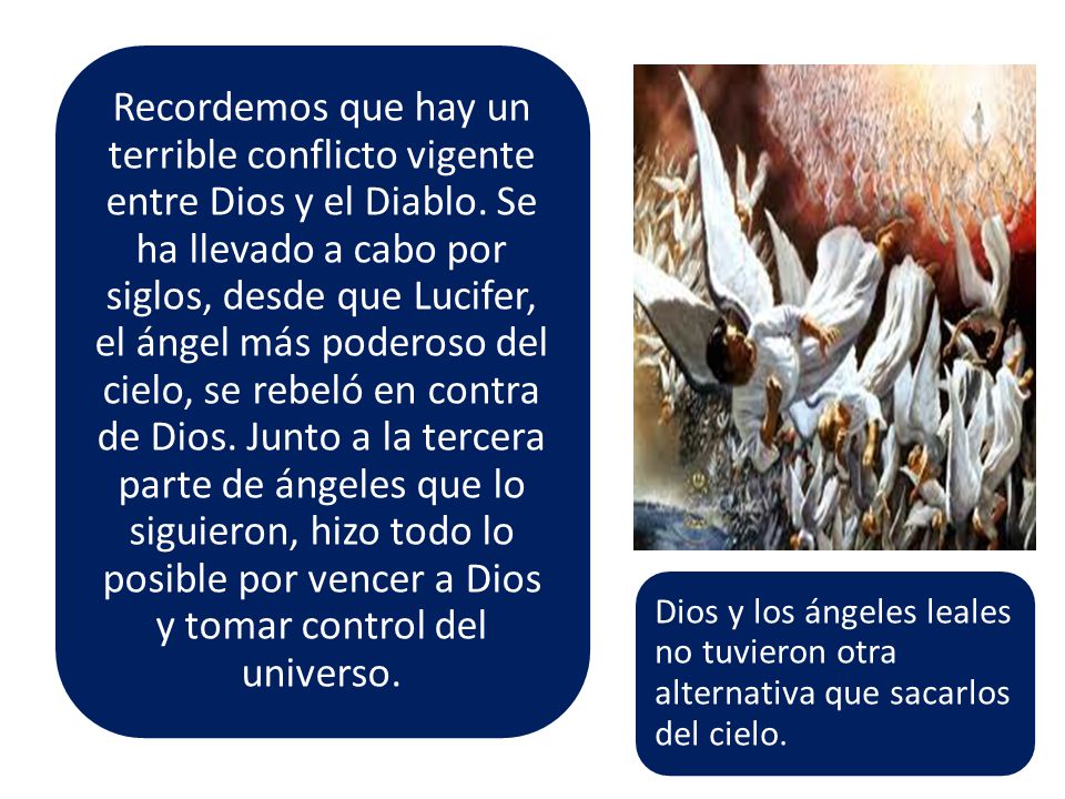 Recordemos que hay un terrible conflicto vigente entre Dios y el Diablo. Se ha llevado a cabo por siglos, desde que Lucifer, el ángel más poderoso del cielo, se rebeló en contra de Dios. Junto a la tercera parte de ángeles que lo siguieron, hizo todo lo posible por vencer a Dios y tomar control del universo.