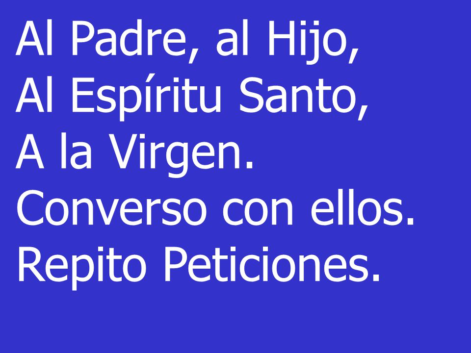 Al Padre, al Hijo, Al Espíritu Santo, A la Virgen. Converso con ellos. Repito Peticiones.