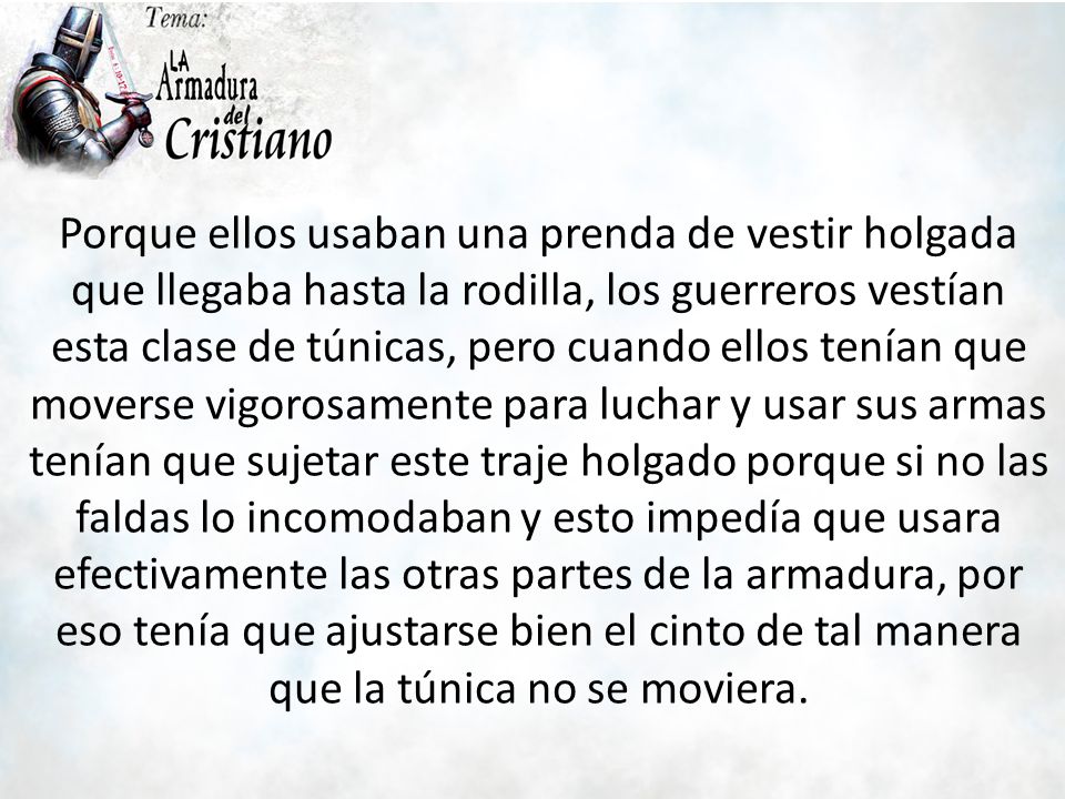 Porque ellos usaban una prenda de vestir holgada que llegaba hasta la rodilla, los guerreros vestían esta clase de túnicas, pero cuando ellos tenían que moverse vigorosamente para luchar y usar sus armas tenían que sujetar este traje holgado porque si no las faldas lo incomodaban y esto impedía que usara efectivamente las otras partes de la armadura, por eso tenía que ajustarse bien el cinto de tal manera que la túnica no se moviera.