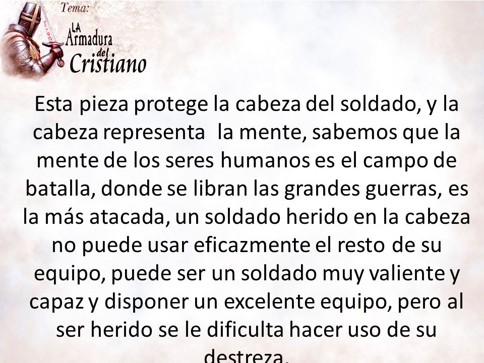 Esta pieza protege la cabeza del soldado, y la cabeza representa la mente, sabemos que la mente de los seres humanos es el campo de batalla, donde se libran las grandes guerras, es la más atacada, un soldado herido en la cabeza no puede usar eficazmente el resto de su equipo, puede ser un soldado muy valiente y capaz y disponer un excelente equipo, pero al ser herido se le dificulta hacer uso de su destreza.