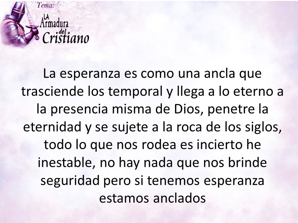 La esperanza es como una ancla que trasciende los temporal y llega a lo eterno a la presencia misma de Dios, penetre la eternidad y se sujete a la roca de los siglos, todo lo que nos rodea es incierto he inestable, no hay nada que nos brinde seguridad pero si tenemos esperanza estamos anclados