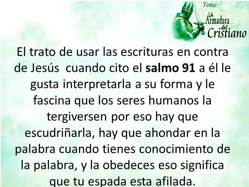 El trato de usar las escrituras en contra de Jesús cuando cito el salmo 91 a él le gusta interpretarla a su forma y le fascina que los seres humanos la tergiversen por eso hay que escudriñarla, hay que ahondar en la palabra cuando tienes conocimiento de la palabra, y la obedeces eso significa que tu espada esta afilada.