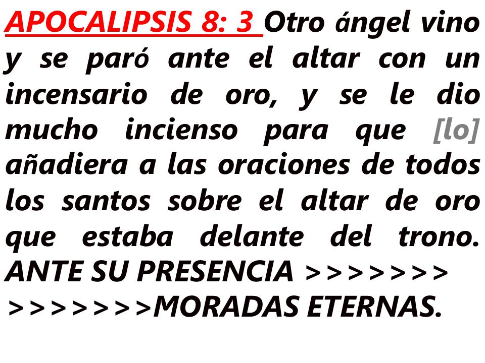 APOCALIPSIS 8: 3 Otro ángel vino y se paró ante el altar con un incensario de oro, y se le dio mucho incienso para que [lo] añadiera a las oraciones de todos los santos sobre el altar de oro que estaba delante del trono. ANTE SU PRESENCIA >>>>>>>