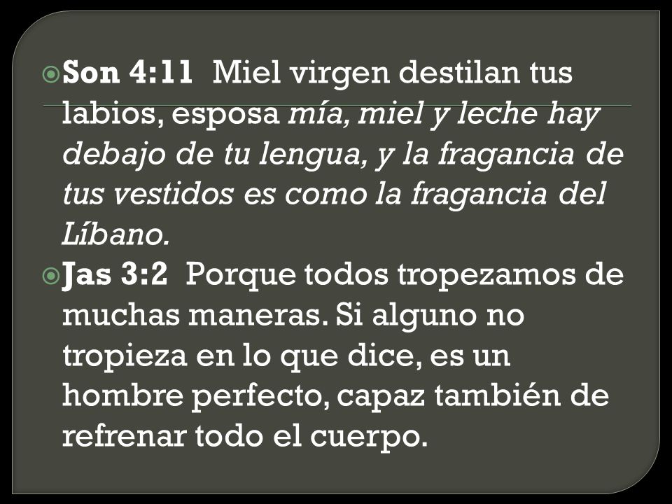 Son 4:11 Miel virgen destilan tus labios, esposa mía, miel y leche hay debajo de tu lengua, y la fragancia de tus vestidos es como la fragancia del Líbano.