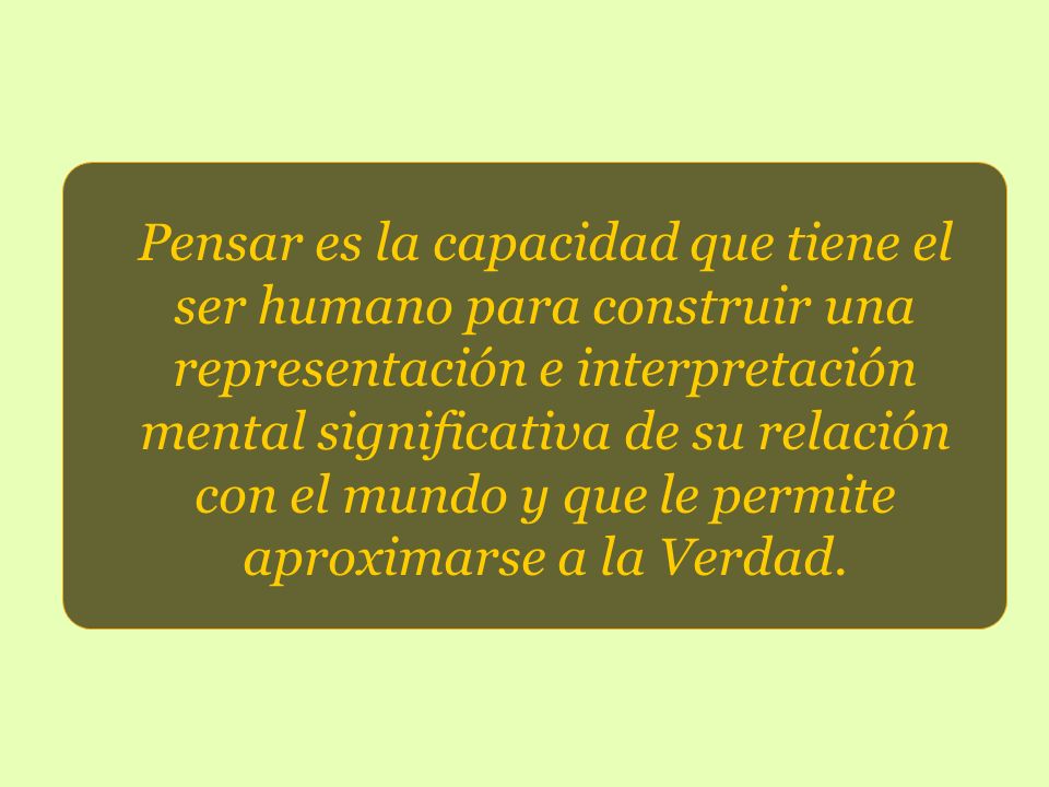 Pensar es la capacidad que tiene el ser humano para construir una representación e interpretación mental significativa de su relación con el mundo y que le permite aproximarse a la Verdad.