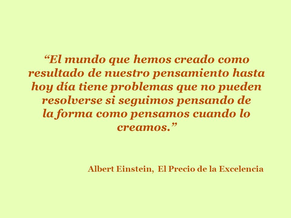 El mundo que hemos creado como resultado de nuestro pensamiento hasta hoy día tiene problemas que no pueden resolverse si seguimos pensando de la forma como pensamos cuando lo creamos. Albert Einstein, El Precio de la Excelencia