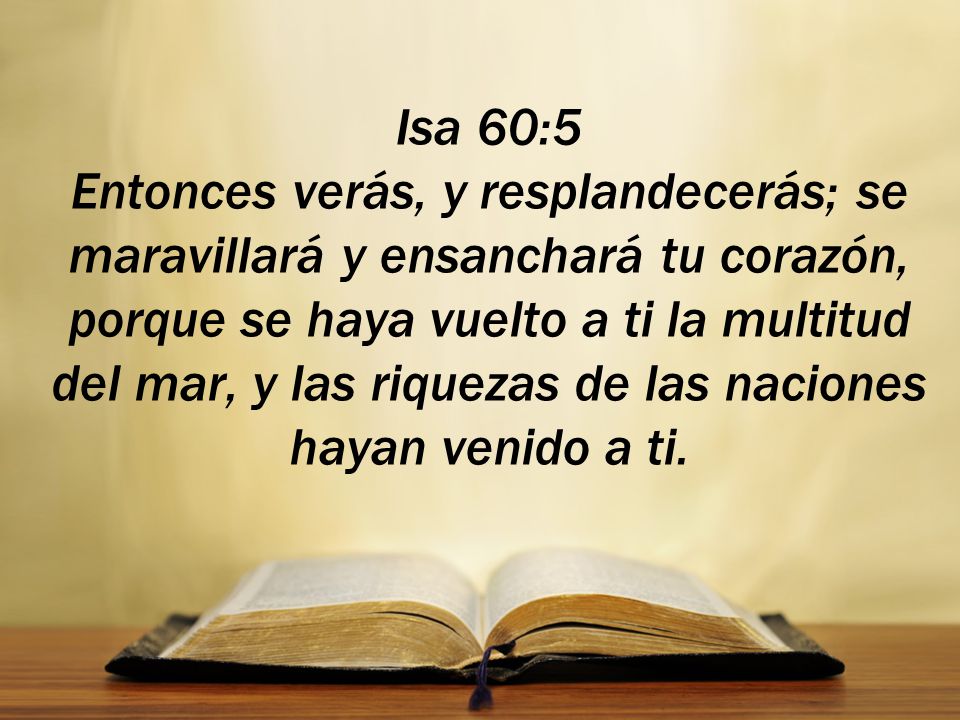 Isa 60:5 Entonces verás, y resplandecerás; se maravillará y ensanchará tu corazón, porque se haya vuelto a ti la multitud del mar, y las riquezas de las naciones hayan venido a ti.