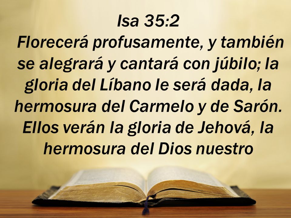 Isa 35:2 Florecerá profusamente, y también se alegrará y cantará con júbilo; la gloria del Líbano le será dada, la hermosura del Carmelo y de Sarón.