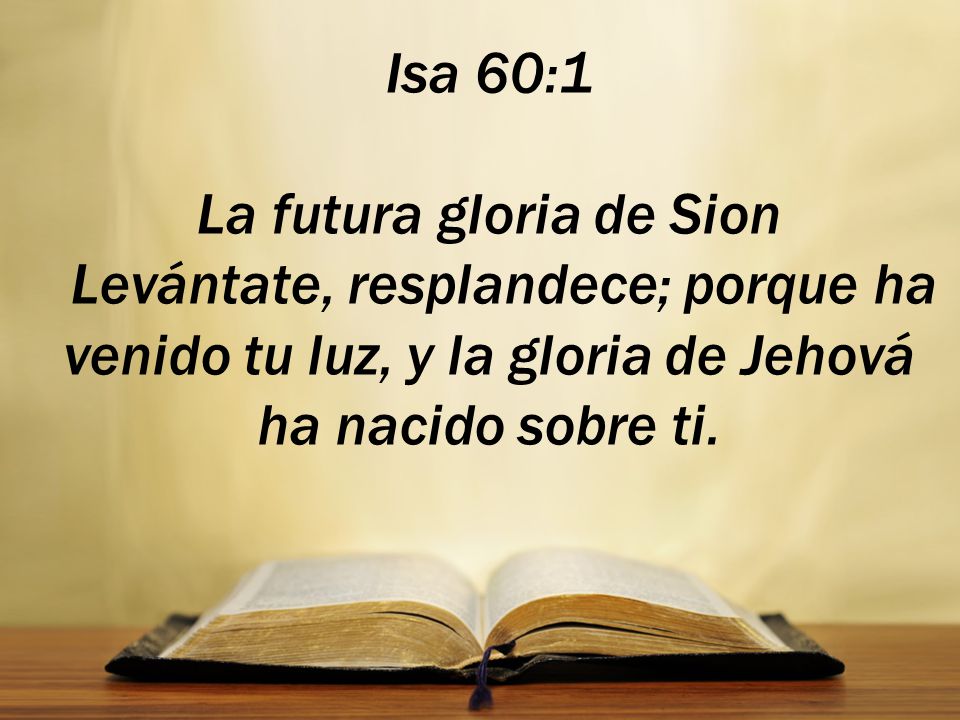 Isa 60:1 La futura gloria de Sion Levántate, resplandece; porque ha venido tu luz, y la gloria de Jehová ha nacido sobre ti.