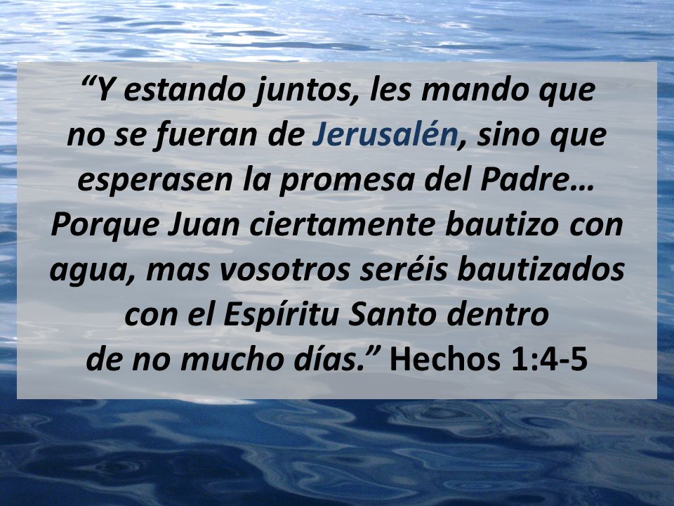 Y estando juntos, les mando que no se fueran de Jerusalén, sino que esperasen la promesa del Padre… Porque Juan ciertamente bautizo con agua, mas vosotros seréis bautizados con el Espíritu Santo dentro de no mucho días. Hechos 1:4-5