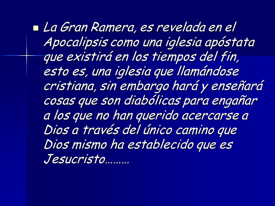La Gran Ramera, es revelada en el Apocalipsis como una iglesia apóstata que existirá en los tiempos del fin, esto es, una iglesia que llamándose cristiana, sin embargo hará y enseñará cosas que son diabólicas para engañar a los que no han querido acercarse a Dios a través del único camino que Dios mismo ha establecido que es Jesucristo………