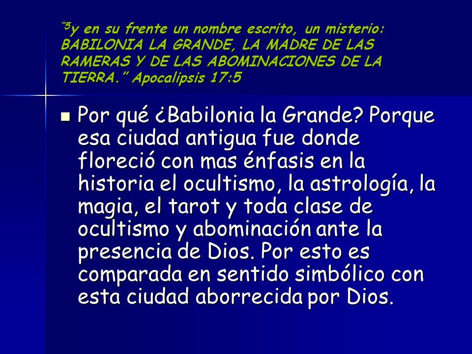 5y en su frente un nombre escrito, un misterio: BABILONIA LA GRANDE, LA MADRE DE LAS RAMERAS Y DE LAS ABOMINACIONES DE LA TIERRA. Apocalipsis 17:5