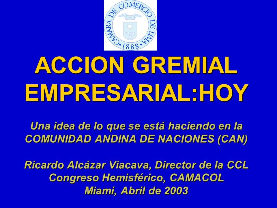 ACCION GREMIAL EMPRESARIAL:HOY Una idea de lo que se está haciendo en la COMUNIDAD ANDINA DE NACIONES (CAN) Ricardo Alcázar Viacava, Director de la CCL Congreso Hemisférico, CAMACOL Miami, Abril de 2003
