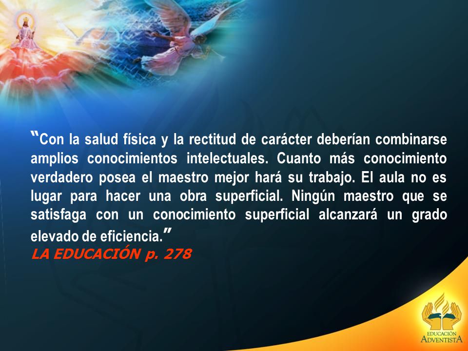 Con la salud física y la rectitud de carácter deberían combinarse amplios conocimientos intelectuales. Cuanto más conocimiento verdadero posea el maestro mejor hará su trabajo. El aula no es lugar para hacer una obra superficial. Ningún maestro que se satisfaga con un conocimiento superficial alcanzará un grado elevado de eficiencia.