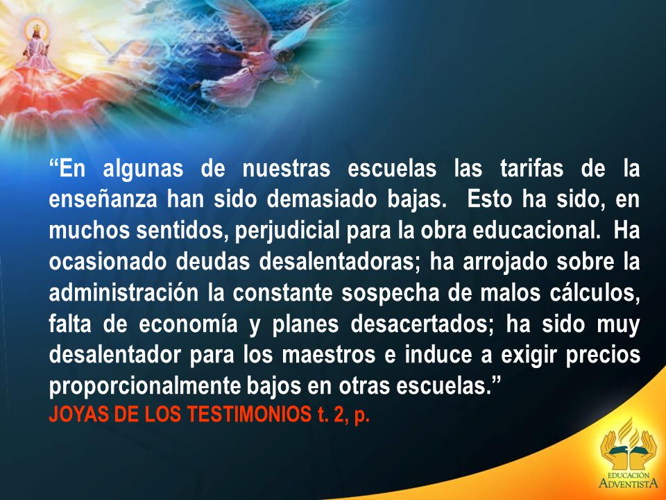 En algunas de nuestras escuelas las tarifas de la enseñanza han sido demasiado bajas. Esto ha sido, en muchos sentidos, perjudicial para la obra educacional. Ha ocasionado deudas desalentadoras; ha arrojado sobre la administración la constante sospecha de malos cálculos, falta de economía y planes desacertados; ha sido muy desalentador para los maestros e induce a exigir precios proporcionalmente bajos en otras escuelas.