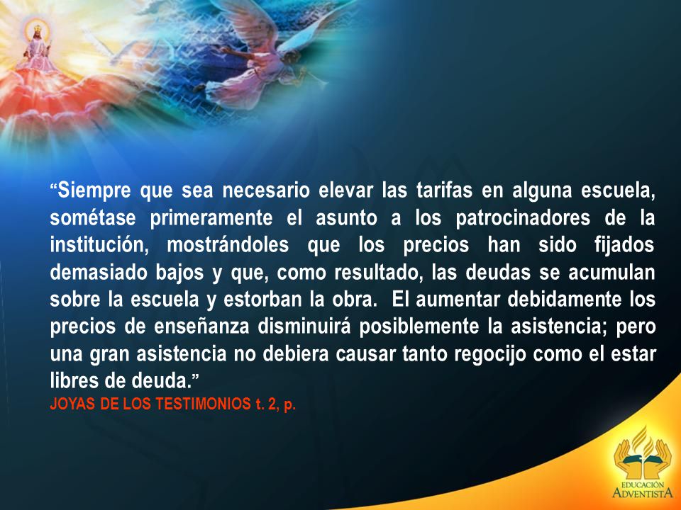 Siempre que sea necesario elevar las tarifas en alguna escuela, sométase primeramente el asunto a los patrocinadores de la institución, mostrándoles que los precios han sido fijados demasiado bajos y que, como resultado, las deudas se acumulan sobre la escuela y estorban la obra. El aumentar debidamente los precios de enseñanza disminuirá posiblemente la asistencia; pero una gran asistencia no debiera causar tanto regocijo como el estar libres de deuda.