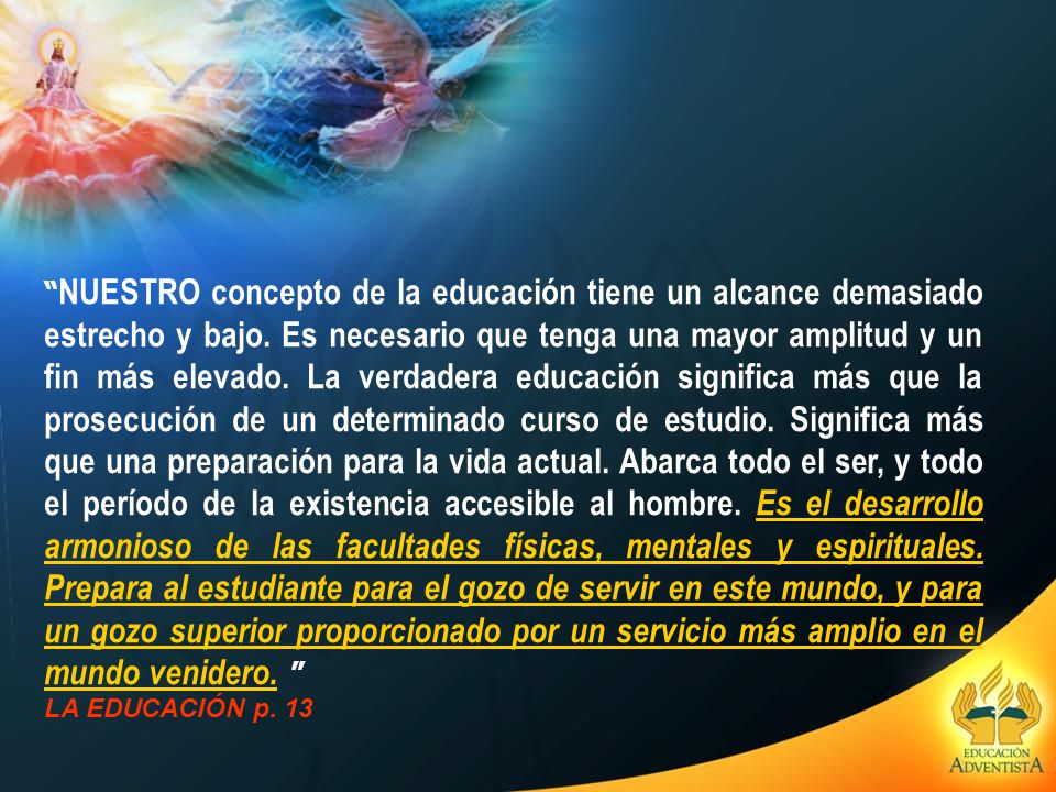 NUESTRO concepto de la educación tiene un alcance demasiado estrecho y bajo. Es necesario que tenga una mayor amplitud y un fin más elevado. La verdadera educación significa más que la prosecución de un determinado curso de estudio. Significa más que una preparación para la vida actual. Abarca todo el ser, y todo el período de la existencia accesible al hombre. Es el desarrollo armonioso de las facultades físicas, mentales y espirituales. Prepara al estudiante para el gozo de servir en este mundo, y para un gozo superior proporcionado por un servicio más amplio en el mundo venidero.