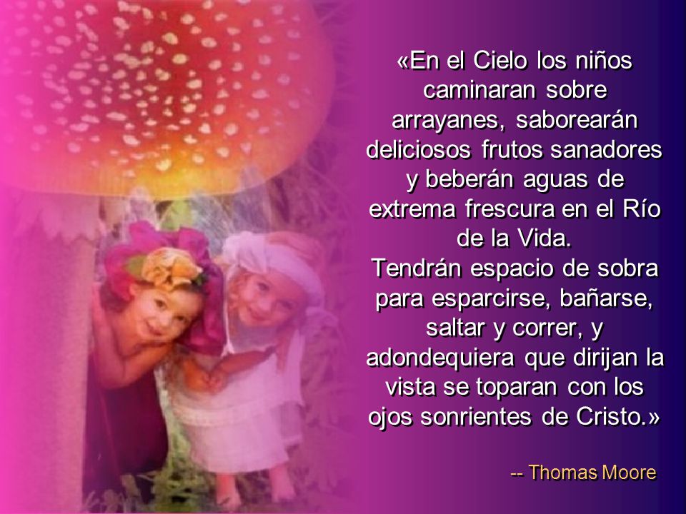 «En el Cielo los niños caminaran sobre arrayanes, saborearán deliciosos frutos sanadores y beberán aguas de extrema frescura en el Río de la Vida. Tendrán espacio de sobra para esparcirse, bañarse, saltar y correr, y adondequiera que dirijan la vista se toparan con los ojos sonrientes de Cristo.»