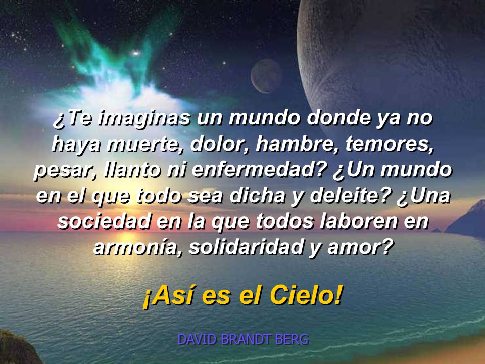 ¿Te imaginas un mundo donde ya no haya muerte, dolor, hambre, temores, pesar, llanto ni enfermedad ¿Un mundo en el que todo sea dicha y deleite ¿Una sociedad en la que todos laboren en armonía, solidaridad y amor