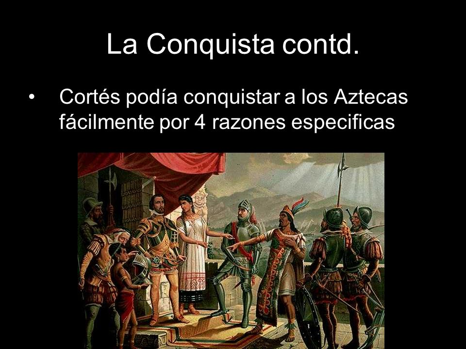 La Conquista contd. Cortés podía conquistar a los Aztecas fácilmente por 4 razones especificas
