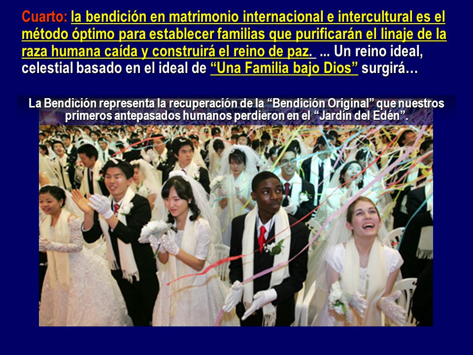 Cuarto: la bendición en matrimonio internacional e intercultural es el método óptimo para establecer familias que purificarán el linaje de la raza humana caída y construirá el reino de paz. ... Un reino ideal, celestial basado en el ideal de Una Familia bajo Dios surgirá…