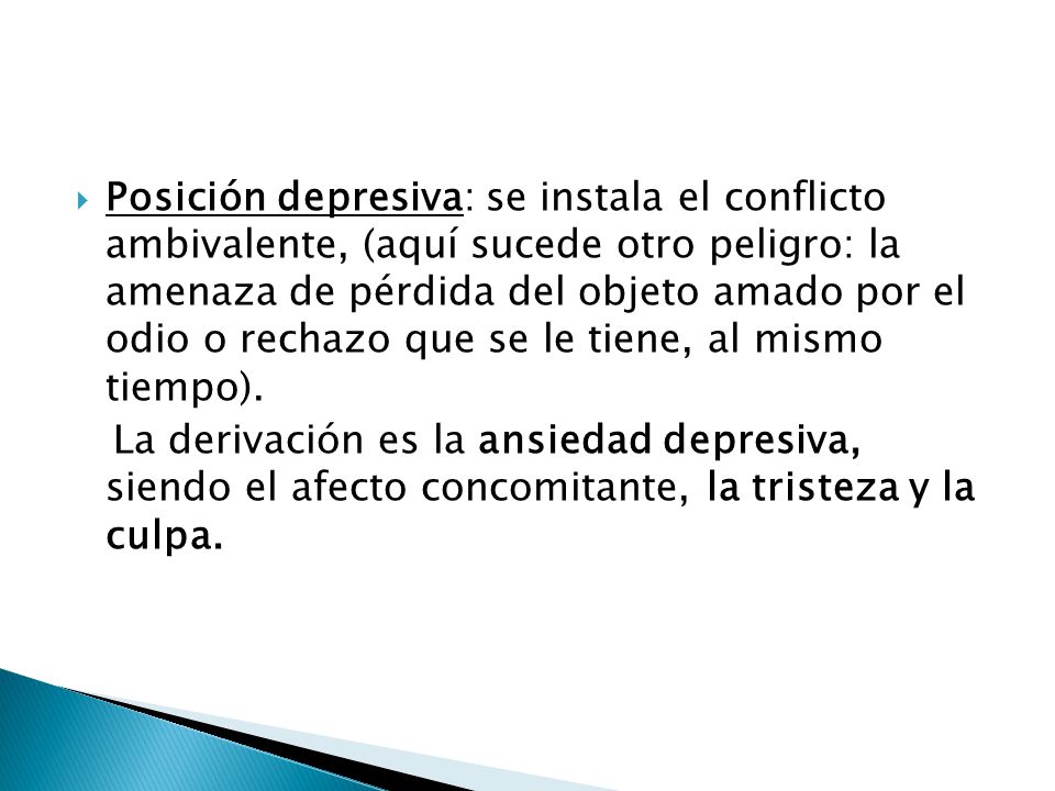 Posición depresiva: se instala el conflicto ambivalente, (aquí sucede otro peligro: la amenaza de pérdida del objeto amado por el odio o rechazo que se le tiene, al mismo tiempo).