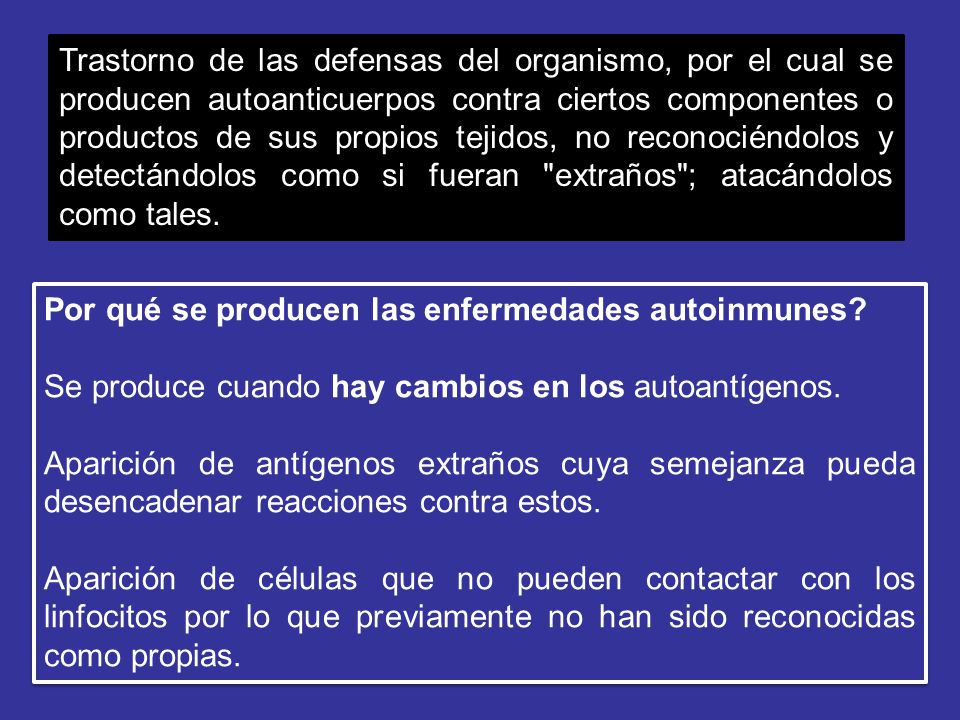 Trastorno de las defensas del organismo, por el cual se producen autoanticuerpos contra ciertos componentes o productos de sus propios tejidos, no reconociéndolos y detectándolos como si fueran extraños ; atacándolos como tales.