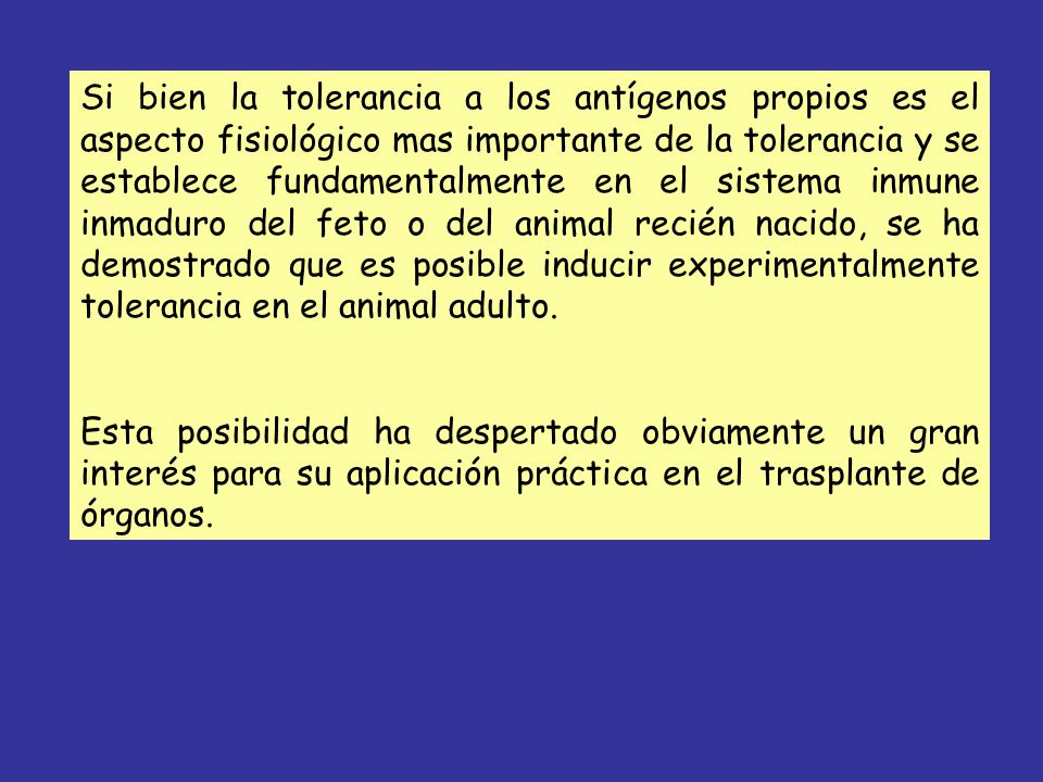 Si bien la tolerancia a los antígenos propios es el aspecto fisiológico mas importante de la tolerancia y se establece fundamentalmente en el sistema inmune inmaduro del feto o del animal recién nacido, se ha demostrado que es posible inducir experimentalmente tolerancia en el animal adulto.