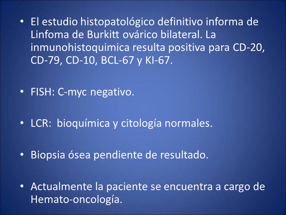 El estudio histopatológico definitivo informa de Linfoma de Burkitt ovárico bilateral. La inmunohistoquimica resulta positiva para CD-20, CD-79, CD-10, BCL-67 y KI-67.