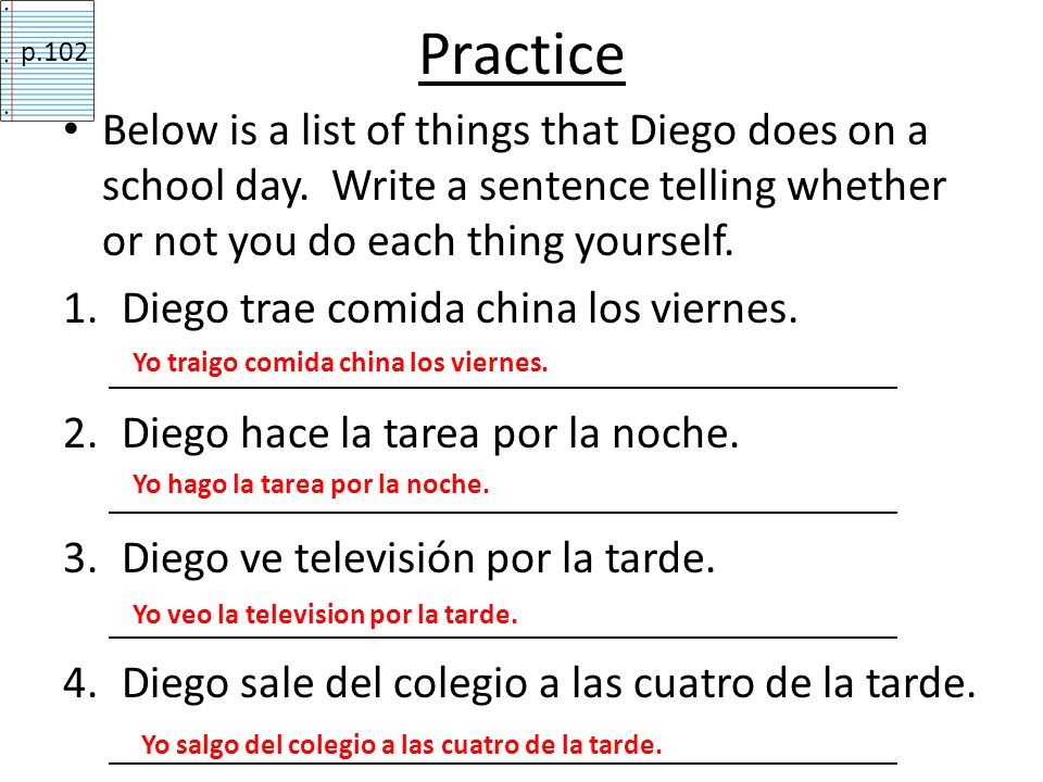 Practice p.102. Below is a list of things that Diego does on a school day. Write a sentence telling whether or not you do each thing yourself.