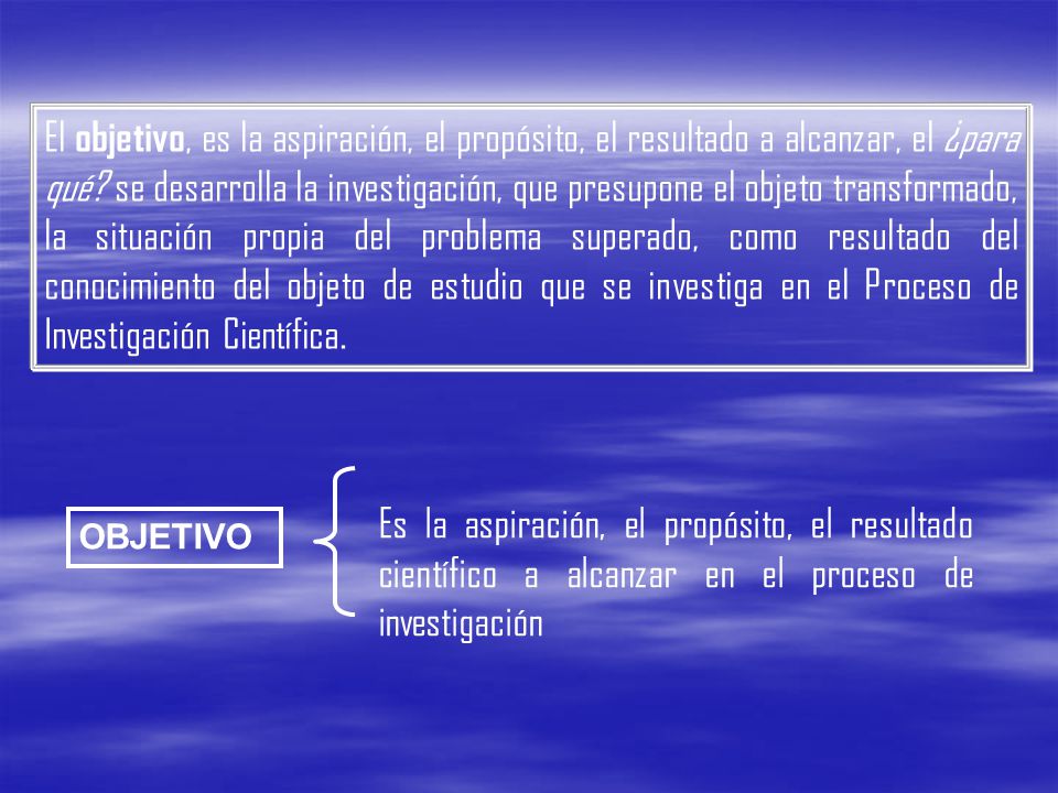 El objetivo, es la aspiración, el propósito, el resultado a alcanzar, el ¿para qué se desarrolla la investigación, que presupone el objeto transformado, la situación propia del problema superado, como resultado del conocimiento del objeto de estudio que se investiga en el Proceso de Investigación Científica.