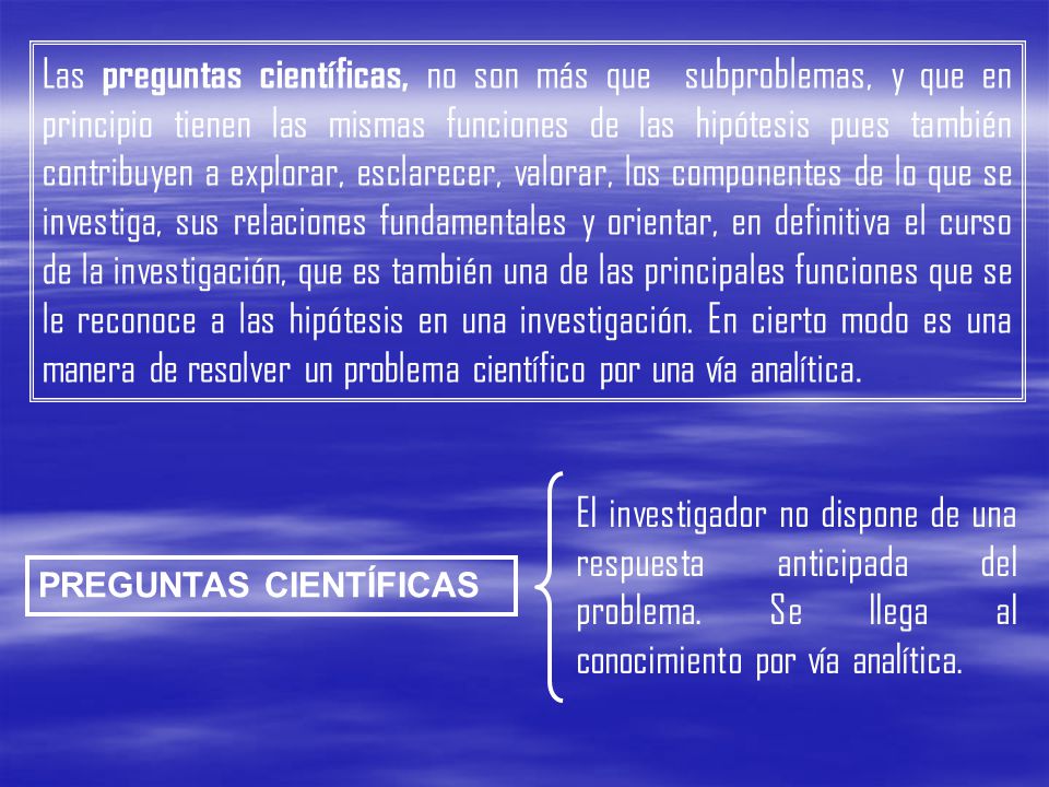 Las preguntas científicas, no son más que subproblemas, y que en principio tienen las mismas funciones de las hipótesis pues también contribuyen a explorar, esclarecer, valorar, los componentes de lo que se investiga, sus relaciones fundamentales y orientar, en definitiva el curso de la investigación, que es también una de las principales funciones que se le reconoce a las hipótesis en una investigación. En cierto modo es una manera de resolver un problema científico por una vía analítica.