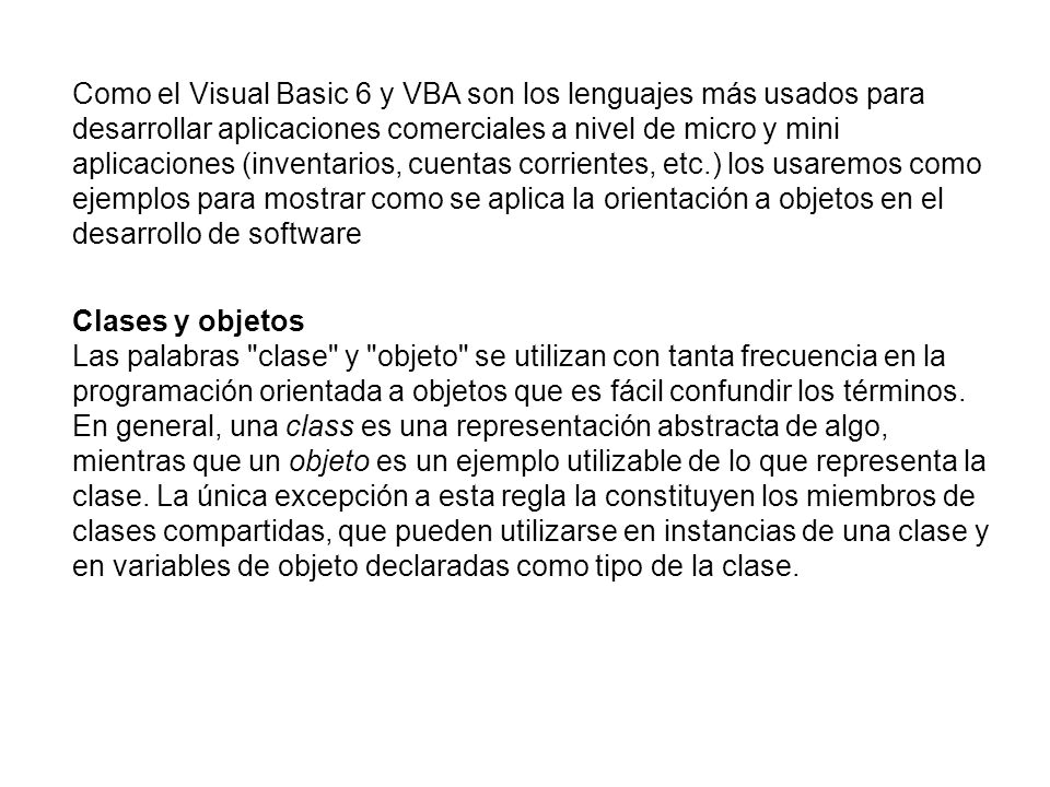 Como el Visual Basic 6 y VBA son los lenguajes más usados para desarrollar aplicaciones comerciales a nivel de micro y mini aplicaciones (inventarios, cuentas corrientes, etc.) los usaremos como ejemplos para mostrar como se aplica la orientación a objetos en el desarrollo de software